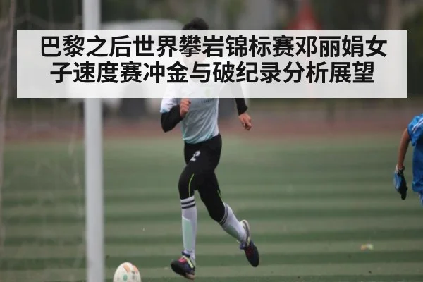 巴黎之后世界攀岩锦标赛邓丽娟女子速度赛冲金与破纪录分析展望