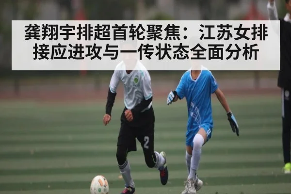 龚翔宇排超首轮聚焦：江苏女排接应进攻与一传状态全面分析