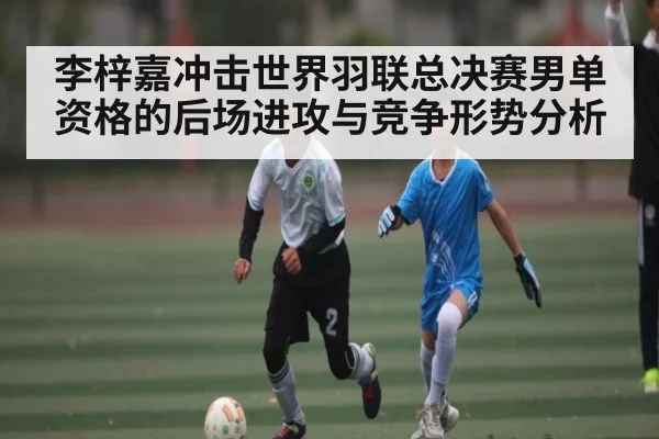 李梓嘉冲击世界羽联总决赛男单资格的后场进攻与竞争形势分析
